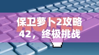 保卫萝卜2攻略42，终极挑战与策略解析