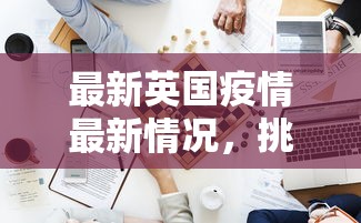 最新英国疫情最新情况，挑战与应对