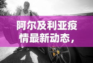 阿尔及利亚疫情最新动态，挑战与应对策略