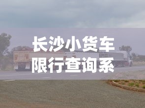 长沙小货车限行查询系统，优化城市交通，提升物流效率