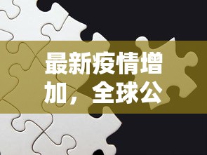 最新疫情增加，全球公共卫生挑战与应对策略