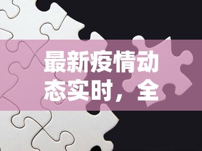 最新疫情动态实时，全球抗疫进展与挑战