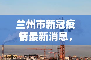 兰州市新冠疫情最新消息，防控措施升级，疫情形势趋于稳定