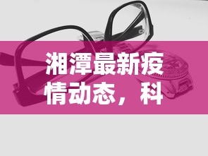 湘潭最新疫情动态，科学防控，共筑安全防线