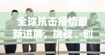 全球抗击疫情最新进展，挑战、创新与希望