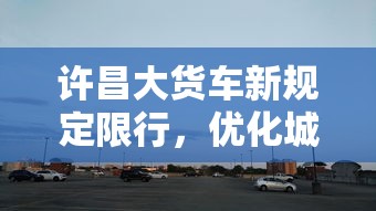 许昌大货车新规定限行，优化城市交通，保障公共安全