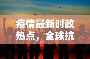 疫情最新时政热点，全球抗疫挑战与未来展望