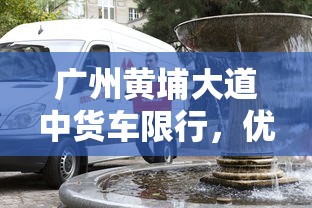 广州黄埔大道中货车限行，优化交通，提升城市品质