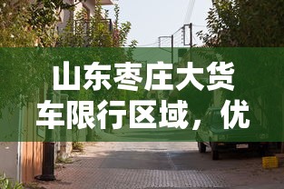 山东枣庄大货车限行区域，优化交通管理，提升城市宜居性