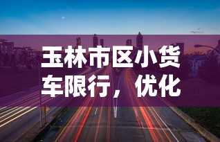 玉林市区小货车限行，优化交通，提升城市品质