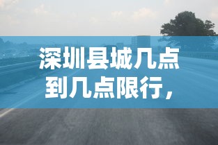 深圳县城几点到几点限行，限行政策详解与影响分析