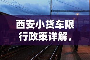 西安小货车限行政策详解，时间、范围与影响