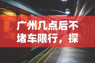 广州几点后不堵车限行，探索城市交通的黄金时段