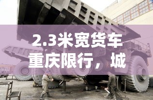 2.3米宽货车重庆限行，城市管理与交通优化中的挑战与机遇