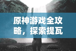 原神游戏全攻略，探索提瓦特大陆的奥秘