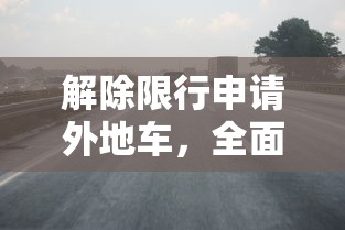 解除限行申请外地车，全面指南与注意事项