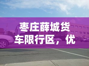 枣庄薛城货车限行区，优化交通管理，促进城市可持续发展