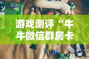 游戏测评“牛牛微信群房卡”获取房卡教程 游戏测评“牛牛微信群房卡”获取房卡教程